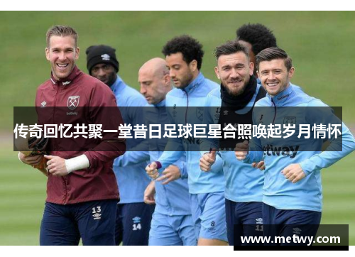 传奇回忆共聚一堂昔日足球巨星合照唤起岁月情怀